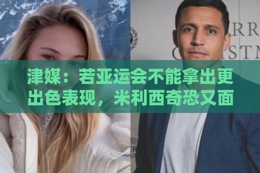 津媒：若亚运会不能拿出更出色表现，米利西奇恐又面临下课危机