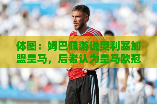 体图：姆巴佩游说奥利塞加盟皇马，后者认为皇马欧冠机会比拜仁大