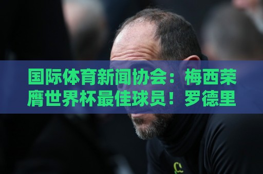 国际体育新闻协会：梅西荣膺世界杯最佳球员！罗德里排名第六