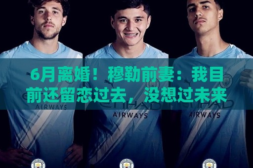 6月离婚！穆勒前妻：我目前还留恋过去，没想过未来伴侣的问题