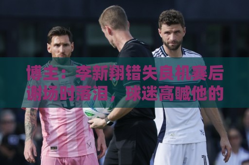 博主：李新翔错失良机赛后谢场时落泪，球迷高喊他的名字队友安慰