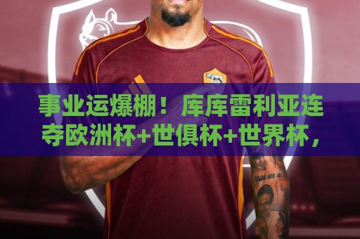 事业运爆棚!库库雷利亚连夺欧洲杯+世俱杯+世界杯,今夏转会皇马 事业运爆棚!库库雷利亚连夺欧洲杯+世俱杯+世界杯,今夏转会皇马