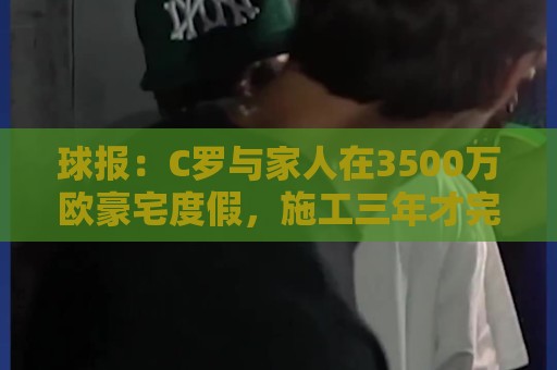 球报:C罗与家人在3500万欧豪宅度假,施工三年才完成 球报:C罗与家人在3500万欧豪宅度假,施工三年才完成
