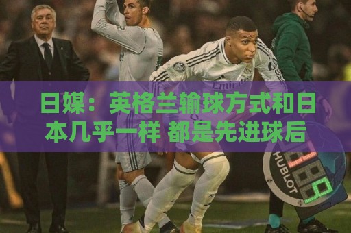 日媒:英格兰输球方式和日本几乎一样 都是先进球后被连进2球逆转 日媒:英格兰输球方式和日本几乎一样 都是先进球后被连进2球逆转