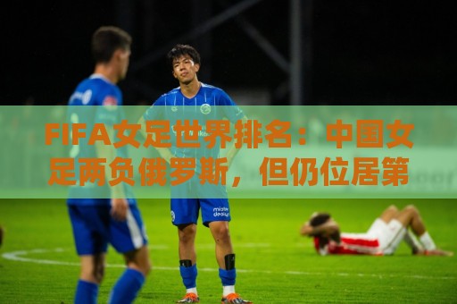 FIFA女足世界排名:中国女足两负俄罗斯,但仍位居第16位 FIFA女足世界排名:中国女足两负俄罗斯,但仍位居第16位