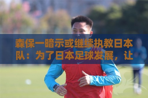 森保一暗示或继续执教日本队:为了日本足球发展,让我做啥都愿意 森保一暗示或继续执教日本队:为了日本足球发展,让我做啥都愿意