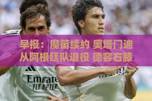 早报:魔笛续约 奥塔门迪从阿根廷队退役 德容右膝内侧副韧带撕裂 早报:魔笛续约 奥塔门迪从阿根廷队退役 德容右膝内侧副韧带撕裂