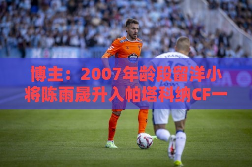 博主:2007年龄段留洋小将陈雨晟升入帕塔科纳CF一线队 博主:2007年龄段留洋小将陈雨晟升入帕塔科纳CF一线队