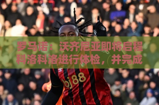 罗马诺:沃齐尼亚即将启程科洛科洛进行体检,并完成合同签署手续 罗马诺:沃齐尼亚即将启程科洛科洛进行体检,并完成合同签署手续