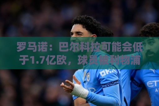 罗马诺：巴尔科拉可能会低于1.7亿欧，球员被利物浦的计划吸引