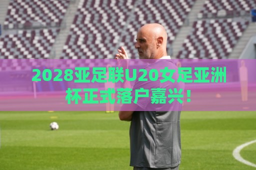 2028亚足联U20女足亚洲杯正式落户嘉兴! 2028亚足联U20女足亚洲杯正式落户嘉兴!