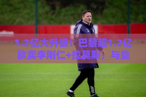 1.2亿大升级!巴黎超1.2亿欧卖李刚仁+拉莫斯,与皇马争迪奥曼德 1.2亿大升级!巴黎超1.2亿欧卖李刚仁+拉莫斯,与皇马争迪奥曼德