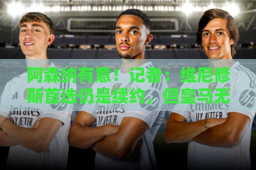 阿森纳有意!记者:维尼修斯首选仍是续约,但皇马无意提高报价 阿森纳有意!记者:维尼修斯首选仍是续约,但皇马无意提高报价