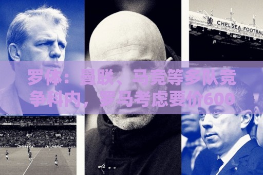 罗体:曼联、马竞等多队竞争科内,罗马考虑要价6000万欧以上 罗体:曼联、马竞等多队竞争科内,罗马考虑要价6000万欧以上