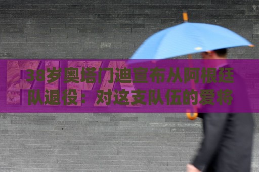 38岁奥塔门迪宣布从阿根廷队退役:对这支队伍的爱将伴随一生 38岁奥塔门迪宣布从阿根廷队退役:对这支队伍的爱将伴随一生