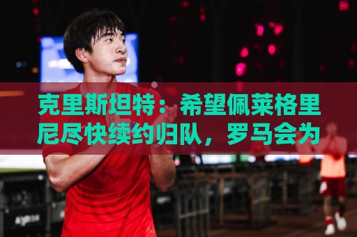克里斯坦特：希望佩莱格里尼尽快续约归队，罗马会为欧冠做好准备