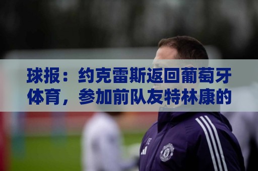 球报:约克雷斯返回葡萄牙体育,参加前队友特林康的告别宴会 球报:约克雷斯返回葡萄牙体育,参加前队友特林康的告别宴会