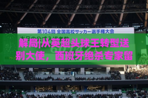 解局|从英超头球王转型送别大使，西班牙绝杀专家留了绝招给法国