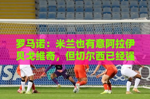 罗马诺：米兰也有意阿拉伊贝戈维奇，但切尔西已经强势介入
