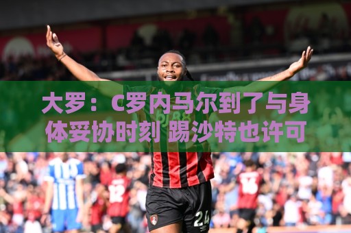 大罗：C罗内马尔到了与身体妥协时刻 踢沙特也许可以但世界杯很难