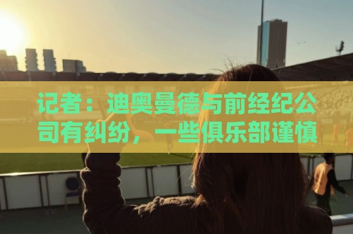记者:迪奥曼德与前经纪公司有纠纷,一些俱乐部谨慎对待他的转会 记者:迪奥曼德与前经纪公司有纠纷,一些俱乐部谨慎对待他的转会