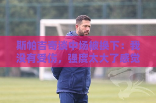 斯帕吉奇谈中场被换下:我没有受伤,强度太大了感觉特别疲劳 斯帕吉奇谈中场被换下:我没有受伤,强度太大了感觉特别疲劳