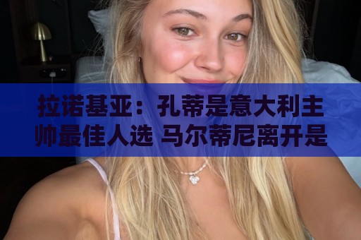 拉诺基亚:孔蒂是意大利主帅最佳人选 马尔蒂尼离开是我们的损失 拉诺基亚:孔蒂是意大利主帅最佳人选 马尔蒂尼离开是我们的损失
