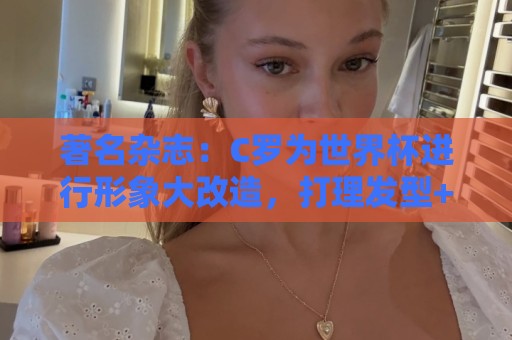 著名杂志:C罗为世界杯进行形象大改造,打理发型+修饰妆容 著名杂志:C罗为世界杯进行形象大改造,打理发型+修饰妆容