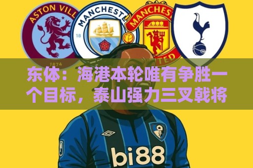 东体:海港本轮唯有争胜一个目标,泰山强力三叉戟将考验防线 东体:海港本轮唯有争胜一个目标,泰山强力三叉戟将考验防线