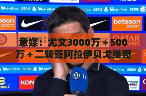 意媒:尤文3000万+500万+二转签阿拉伊贝戈维奇,希望尽快体检 意媒:尤文3000万+500万+二转签阿拉伊贝戈维奇,希望尽快体检