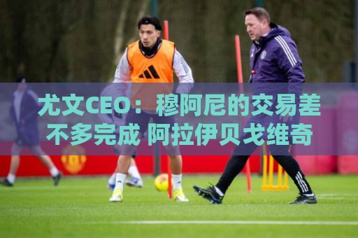 尤文CEO:穆阿尼的交易差不多完成 阿拉伊贝戈维奇是对未来的投资 尤文CEO:穆阿尼的交易差不多完成 阿拉伊贝戈维奇是对未来的投资