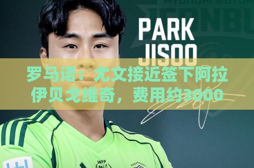 罗马诺:尤文接近签下阿拉伊贝戈维奇,费用约3000万欧+浮动 罗马诺:尤文接近签下阿拉伊贝戈维奇,费用约3000万欧+浮动
