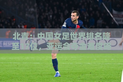 北青：中国女足世界排名降至17位，亚运会夺金难度略小于亚洲杯