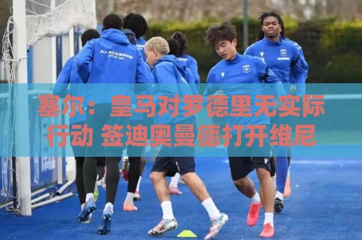 塞尔：皇马对罗德里无实际行动 签迪奥曼德打开维尼修斯离队大门