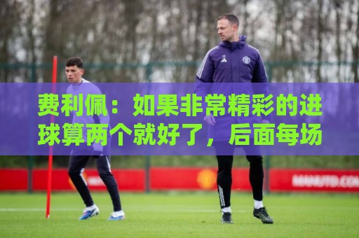 费利佩：如果非常精彩的进球算两个就好了，后面每场当决赛来踢