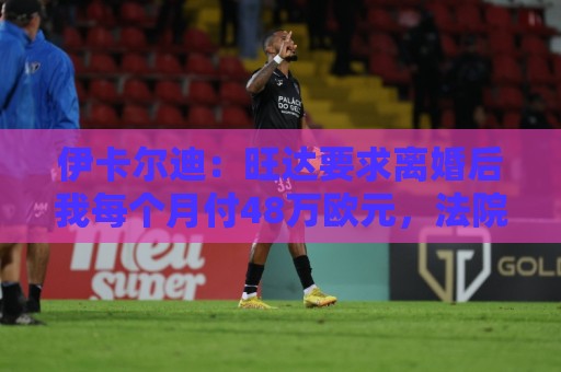 伊卡尔迪：旺达要求离婚后我每个月付48万欧元，法院驳回荒唐要求