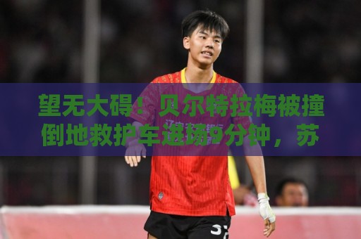 望无大碍！贝尔特拉梅被撞倒地救护车进场9分钟，苏牙点射举球衣