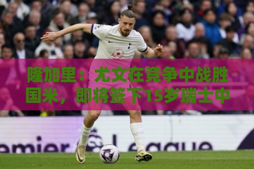 隆加里：尤文在竞争中战胜国米，即将签下15岁瑞士中锋波隆戈