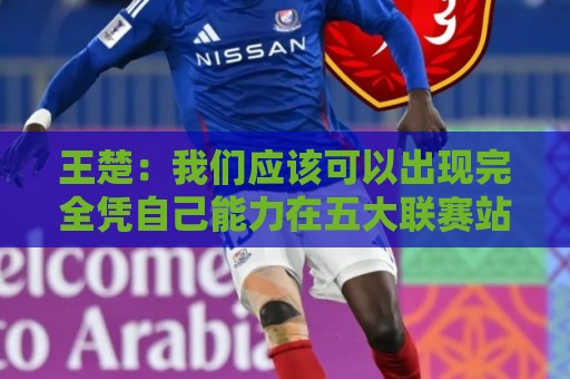 王楚：我们应该可以出现完全凭自己能力在五大联赛站住脚的球员