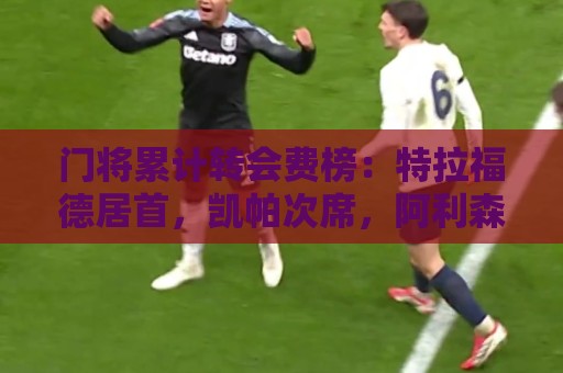 门将累计转会费榜:特拉福德居首,凯帕次席,阿利森第三 门将累计转会费榜:特拉福德居首,凯帕次席,阿利森第三