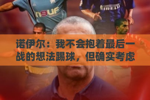 诺伊尔：我不会抱着最后一战的想法踢球，但确实考虑极有可能退役