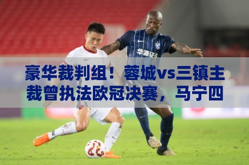 豪华裁判组!蓉城vs三镇主裁曾执法欧冠决赛,马宁四官傅明VAR 豪华裁判组!蓉城vs三镇主裁曾执法欧冠决赛,马宁四官傅明VAR