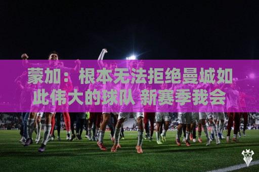 蒙加：根本无法拒绝曼城如此伟大的球队 新赛季我会脚踏实地工作