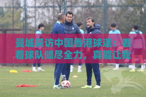 曼城采访中国香港球迷：看着球队倾尽全力，真能让我的心情好起来