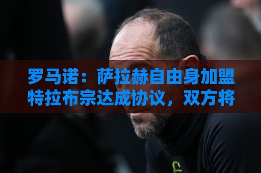 罗马诺：萨拉赫自由身加盟特拉布宗达成协议，双方将签署2年合同