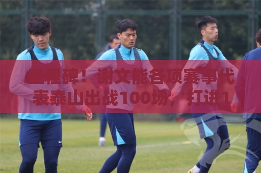 里程碑！谢文能各项赛事代表泰山出战100场，打进16球
