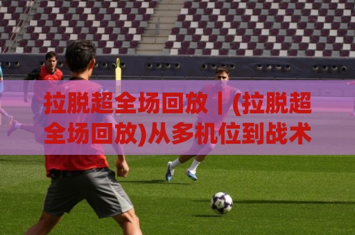 拉脱超全场回放|(拉脱超全场回放)从多机位到战术拆解,2026年这样看才够味【拉脱超全场回放】🈵最大权威网页比球网大球分析走地大全早盘文字 拉脱超全场回放|(拉脱超全场回放)从多机位到战术拆解,2026年这样看才够味【拉脱超全场回放】🈵最大权威网页比球网大球分析走地大全早盘文字