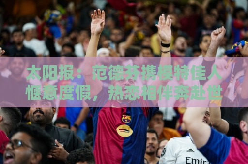 太阳报:范德芬携模特佳人惬意度假,热恋相伴奔赴世界杯 太阳报:范德芬携模特佳人惬意度假,热恋相伴奔赴世界杯