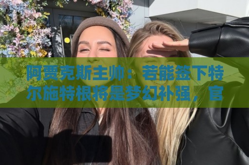 阿贾克斯主帅:若能签下特尔施特根将是梦幻补强,官宣前暂不评论 阿贾克斯主帅:若能签下特尔施特根将是梦幻补强,官宣前暂不评论