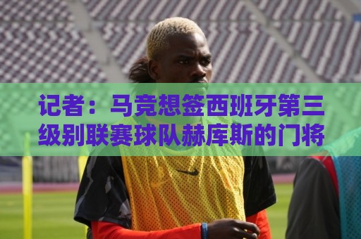 记者:马竞想签西班牙第三级别联赛球队赫库斯的门将布拉日奇 记者:马竞想签西班牙第三级别联赛球队赫库斯的门将布拉日奇